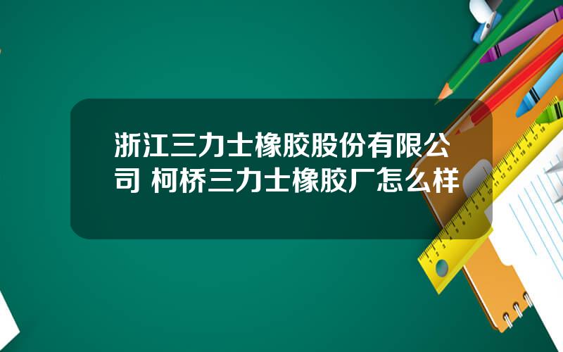 浙江三力士橡胶股份有限公司 柯桥三力士橡胶厂怎么样